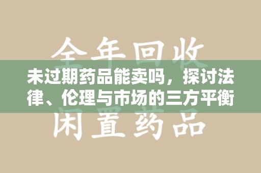 泰州未过期药品能卖吗，探讨法律、伦理与市场的三方平衡