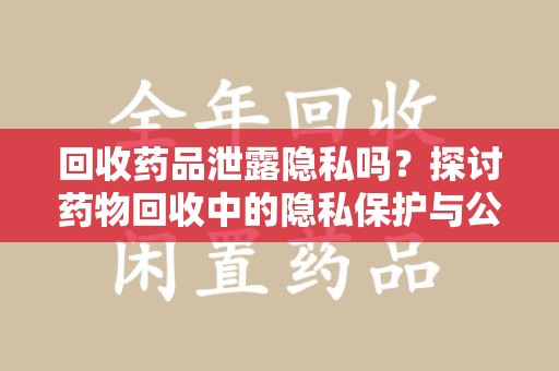 泰州回收药品泄露隐私吗？探讨药物回收中的隐私保护与公众健康