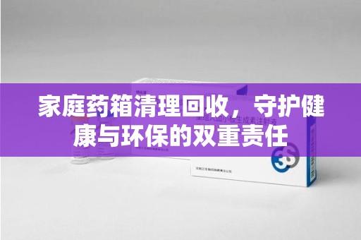 泰州家庭药箱清理回收，守护健康与环保的双重责任