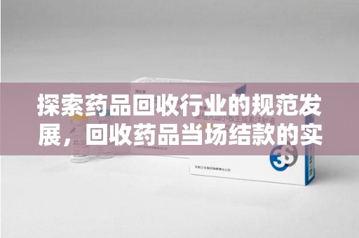 泰州探索药品回收行业的规范发展，回收药品当场结款的实践与意义