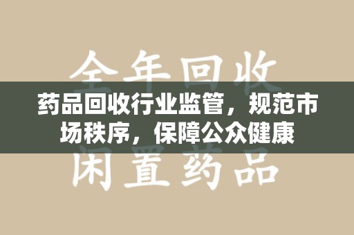 泰州药品回收行业监管，规范市场秩序，保障公众健康