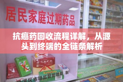 泰州抗癌药回收流程详解，从源头到终端的全链条解析