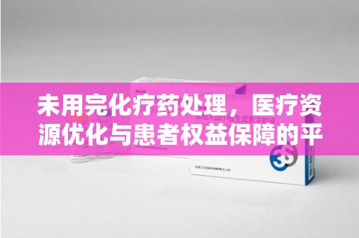 泰州未用完化疗药处理，医疗资源优化与患者权益保障的平衡之道