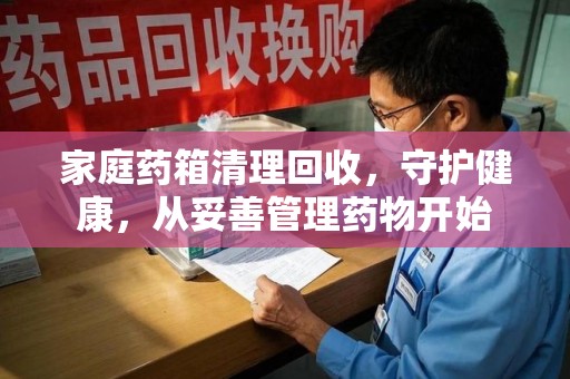 泰州家庭药箱清理回收，守护健康，从妥善管理药物开始