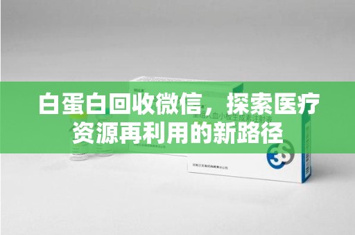 泰州白蛋白回收微信，探索医疗资源再利用的新路径