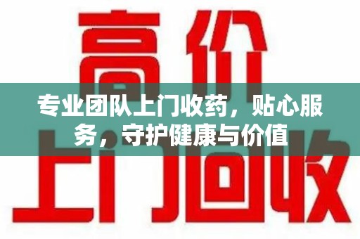 泰州专业团队上门收药，贴心服务，守护健康与价值