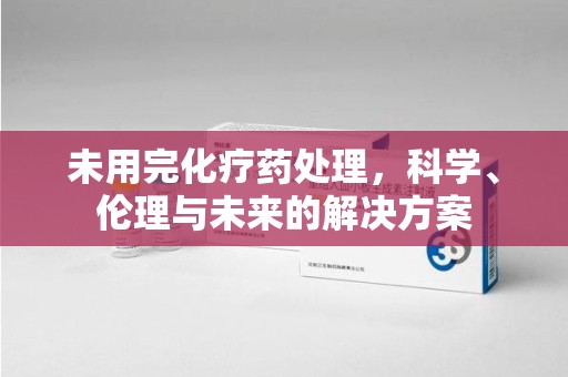 泰州未用完化疗药处理，科学、伦理与未来的解决方案