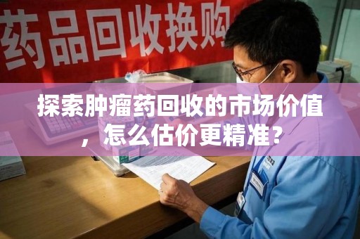 泰州探索肿瘤药回收的市场价值，怎么估价更精准？