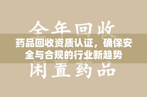 泰州药品回收资质认证，确保安全与合规的行业新趋势