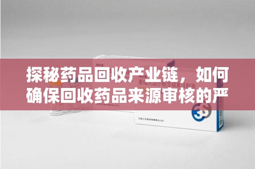 泰州探秘药品回收产业链，如何确保回收药品来源审核的严谨性？