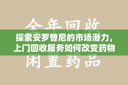 泰州探索安罗替尼的市场潜力，上门回收服务如何改变药物流通生态