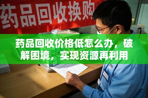 泰州药品回收价格低怎么办，破解困境，实现资源再利用