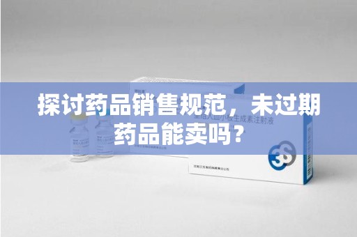 泰州探讨药品销售规范，未过期药品能卖吗？