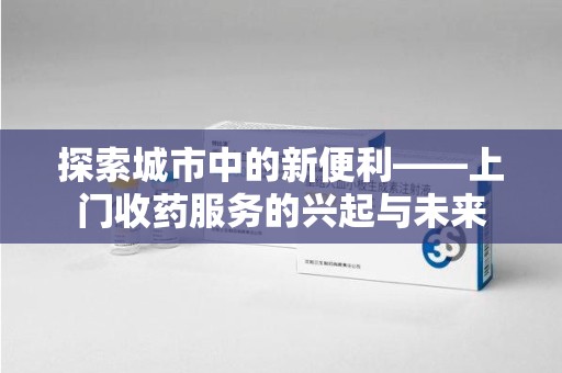 泰州探索城市中的新便利——上门收药服务的兴起与未来