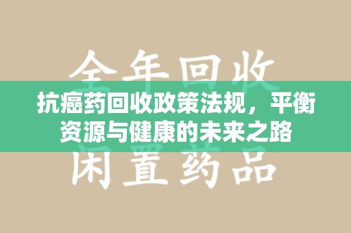 泰州抗癌药回收政策法规，平衡资源与健康的未来之路