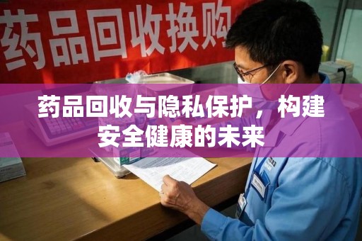 泰州药品回收与隐私保护，构建安全健康的未来