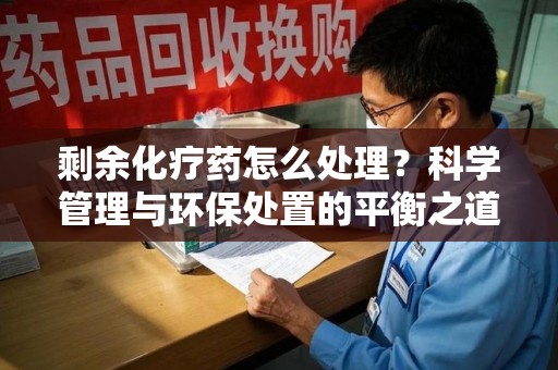 泰州剩余化疗药怎么处理？科学管理与环保处置的平衡之道
