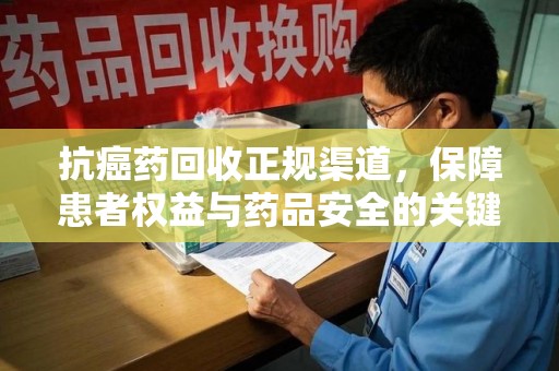 泰州抗癌药回收正规渠道，保障患者权益与药品安全的关键
