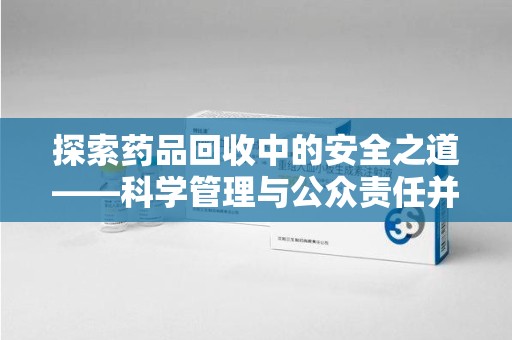 泰州探索药品回收中的安全之道——科学管理与公众责任并重