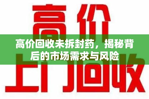 泰州高价回收未拆封药，揭秘背后的市场需求与风险