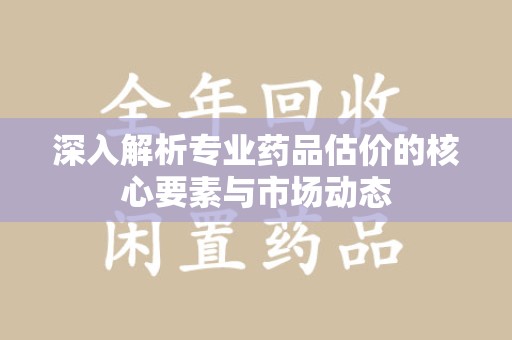 泰州深入解析专业药品估价的核心要素与市场动态