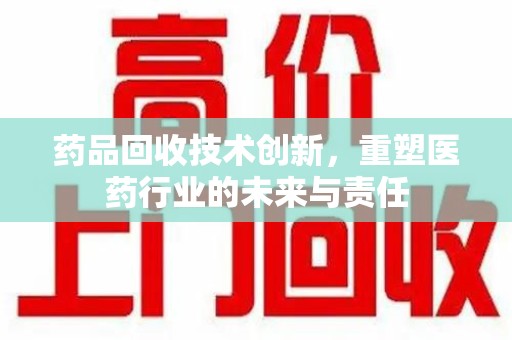 泰州药品回收技术创新，重塑医药行业的未来与责任