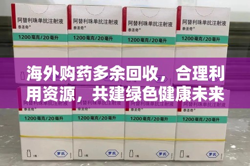 泰州海外购药多余回收，合理利用资源，共建绿色健康未来