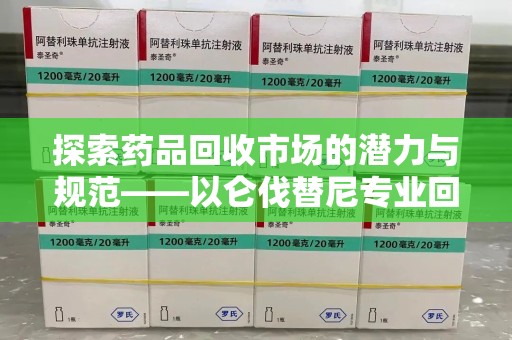 泰州探索药品回收市场的潜力与规范——以仑伐替尼专业回收为例