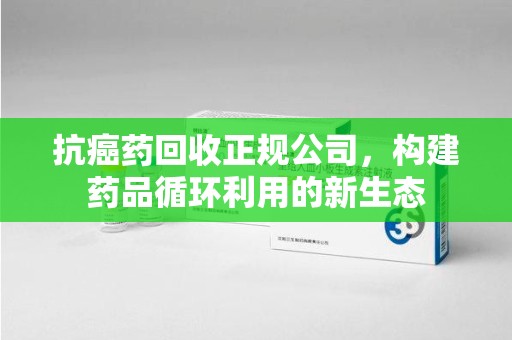 泰州抗癌药回收正规公司，构建药品循环利用的新生态