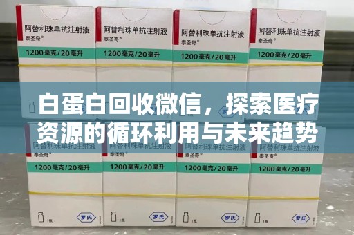 泰州白蛋白回收微信，探索医疗资源的循环利用与未来趋势