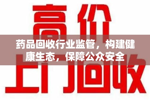 泰州药品回收行业监管，构建健康生态，保障公众安全