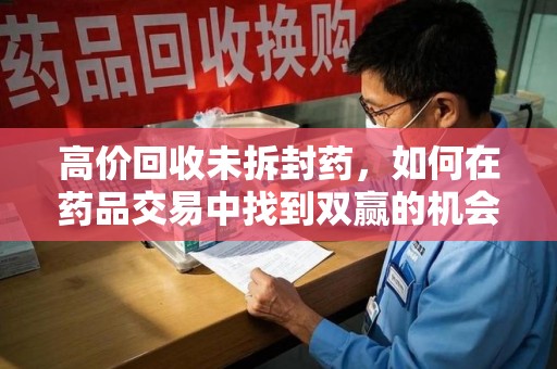 泰州高价回收未拆封药，如何在药品交易中找到双赢的机会